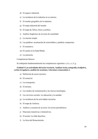 44
d) El espacio industrial.
e) La incidencia de la industria en su entorno.
f) El estudio geográfico de la industria.
g) El mapa industrial del mundo.
h) El mapa de África, físico y político.
i) Análisis lingüístico de un texto de actualidad.
j) La oración simple.
k) Las palabras: acentuación de monosílabos y palabras compuestas.
l) El sustantivo.
m) El cuento en la Edad Media.
n) La narración.
Competencias básicas:
Se trabajarán fundamentalmente las competencias siguientes: a, b, c, e, f, g.
Unidad 5: Las actividades del sector terciario. Analizar textos, ortografía, el adjetivo,
verbos irregulares, análisis de oraciones. Literatura renacentista 1.
a) Definición de sector terciario.
b) El comercio.
c) Los transportes.
d) El turismo.
e) Los medios de comunicación y las nuevas tecnologías.
f) Los servicios sociales. La educación y la sanidad.
g) La incidencia de las actividades terciarias.
h) El mapa de América.
i) Análisis y resumen de un texto: los textos periodísticos.
j) Oraciones transitivas e intransitivas.
k) El acento: La tilde diacrítica.
l) La lírica del Renacimiento.
 