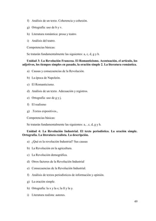 49
f) Análisis de un texto. Coherencia y cohesión.
g) Ortografía: uso de b y v.
h) Literatura romántica: prosa y teatro.
i) Análisis del teatro.
Competencias básicas:
Se tratarán fundamentalmente las siguientes: a, c, d, g y h.
Unidad 3: La Revolución Francesa. El Romanticismo. Acentuación, el artículo, los
adjetivos, los tiempos simples en pasado, la oración simple 2. La literatura romántica.
a) Causas y consecuencias de la Revolución.
b) La época de Napoleón.
c) El Romanticismo.
d) Análisis de un texto. Adecuación y registros.
e) Ortografía: uso de g y j.
f) El realismo
g) .Textos expositivos.,
Competencias básicas:
Se tratarán fundamentalmente las siguientes: a, , c, d, g y h.
Unidad 4: La Revolución Industrial. El texto periodístico. La oración simple.
Ortografía. La literatura realista. La descripción.
a) ¿Qué es la revolución Industrial? Sus causas
b) La Revolución en la agricultura.
c) La Revolución demográfica.
d) Otros factores de la Revolución Industrial
e) Consecuencias de la Revolución Industrial.
f) Análisis de textos periodísticos de información y opinión.
g) La oración simple.
h) Ortografía: la x y la s; la ll y la y.
i) Literatura realista: autores.
 
