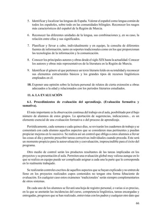 66
5. Identificar y localizar las lenguas de España. Valorar el español como lengua común de
todos los españoles, sobre todo en las comunidades bilingües. Reconocer los rasgos
más característicos del español de la Región de Murcia.
6. Reconocer las diferentes unidades de la lengua, sus combinaciones y, en su caso, la
relación entre ellas y sus significados.
7. Planificar y llevar a cabo, individualmente y en equipo, la consulta de diferentes
fuentes de información, tanto en soportes tradicionales como en los que proporcionan
las tecnologías de la información y la comunicación.
8. Conocer los principales autores y obras desde el siglo XIX hasta la actualidad. Conocer
los autores y obras más representativos de la literatura en la Región de Murcia.
9. Identificar el género al que pertenece un texto literario leído en su totalidad yreconocer
sus elementos estructurales básicos y los grandes tipos de recursos lingüísticos
empleados en él.
10. Exponer una opinión sobre la lectura personal de relatos de cierta extensión u obras
adecuados a la edad y relacionados con los periodos literarios estudiados.
11. 6. LA EVALUACIÓN
6.1. Procedimientos de evaluación del aprendizaje. (Evaluación formativa y
sumativa).
El más importante es la observación continua del trabajo en el aula, posibilitado por el bajo
número de alumnos de estos grupos. La aportación de sugerencias, indicaciones... es un
elemento esencial de una evaluación formativa o del proceso de aprendizaje.
Periódicamente, cada semana o cada quince días, se revisarán los cuadernos de trabajo yse
comentará con cada alumno aquellos aspectos que se consideren mas pertinentes y puedan
propiciar mejoras en lo sucesivo. Se realiza así un control que obliga a estos alumnos a llevar
las cosas al día y permite prescribir tareas correctivas individuales cuando proceda. Este será
un momento propicio para la autoevaluación y coevaluación, imprescindible para el éxito del
programa.
Otro medio de control serán los productos resultantes de las tareas implicadas en los
proyectos y su presentación el aula. Permiten una evaluación global muy valiosa aunque en lo
que se realiza en equipo puede ser complicado asignar a cada una la parte que le corresponda
en lo realmente trabajado.
Se realizarán controles escritos de aquellos aspectos que se hayan explicado yno entren de
lleno en los proyectos realizados cupos contenidos no tengan otra forma fehaciente de
evaluación. En cualquier caso estos exámenes ‘tradicionales’ serán siempre complementarios
de otros sistemas.
De cada uno de los alumnos se llevará una hoja de registro personal, o varias si es preciso,
en la que se anotarán las incidencias del curso, competencia lingüística, tareas encargadas y
entregadas, progresos que se han realizado, entrevistas con los padres ycualquier otro dato que
 