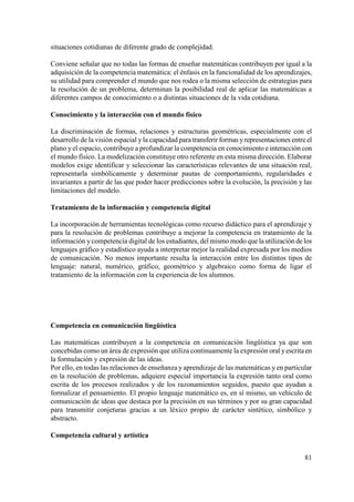 81
situaciones cotidianas de diferente grado de complejidad.
Conviene señalar que no todas las formas de enseñar matemáticas contribuyen por igual a la
adquisición de la competencia matemática: el énfasis en la funcionalidad de los aprendizajes,
su utilidad para comprender el mundo que nos rodea o la misma selección de estrategias para
la resolución de un problema, determinan la posibilidad real de aplicar las matemáticas a
diferentes campos de conocimiento o a distintas situaciones de la vida cotidiana.
Conocimiento y la interacción con el mundo físico
La discriminación de formas, relaciones y estructuras geométricas, especialmente con el
desarrollo de la visión espacial y la capacidad para transferir formas yrepresentaciones entre el
plano y el espacio, contribuye a profundizar la competencia en conocimiento e interacción con
el mundo físico. La modelización constituye otro referente en esta misma dirección. Elaborar
modelos exige identificar y seleccionar las características relevantes de una situación real,
representarla simbólicamente y determinar pautas de comportamiento, regularidades e
invariantes a partir de las que poder hacer predicciones sobre la evolución, la precisión y las
limitaciones del modelo.
Tratamiento de la información y competencia digital
La incorporación de herramientas tecnológicas como recurso didáctico para el aprendizaje y
para la resolución de problemas contribuye a mejorar la competencia en tratamiento de la
información y competencia digital de los estudiantes, del mismo modo que la utilización de los
lenguajes gráfico y estadístico ayuda a interpretar mejor la realidad expresada por los medios
de comunicación. No menos importante resulta la interacción entre los distintos tipos de
lenguaje: natural, numérico, gráfico, geométrico y algebraico como forma de ligar el
tratamiento de la información con la experiencia de los alumnos.
Competencia en comunicación lingüística
Las matemáticas contribuyen a la competencia en comunicación lingüística ya que son
concebidas como un área de expresión que utiliza continuamente la expresión oral yescrita en
la formulación y expresión de las ideas.
Por ello, en todas las relaciones de enseñanza y aprendizaje de las matemáticas y en particular
en la resolución de problemas, adquiere especial importancia la expresión tanto oral como
escrita de los procesos realizados y de los razonamientos seguidos, puesto que ayudan a
formalizar el pensamiento. El propio lenguaje matemático es, en sí mismo, un vehículo de
comunicación de ideas que destaca por la precisión en sus términos y por su gran capacidad
para transmitir conjeturas gracias a un léxico propio de carácter sintético, simbólico y
abstracto.
Competencia cultural y artística
 