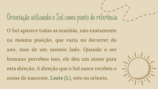 OrientaçãoutilizandooSolcomopontodereferência
O Sol aparece todas as manhãs, não exatamente
na mesma posição, que varia no decorrer do
ano, mas de um mesmo lado. Quando o ser
humano percebeu isso, ele deu um nome para
esta direção. A direção que o Sol nasce recebeu o
nome de nascente, Leste (L), este ou oriente.
 