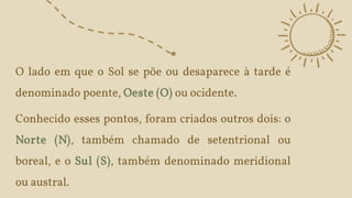 O lado em que o Sol se põe ou desaparece à tarde é
denominado poente, Oeste (O) ou ocidente.
Conhecido esses pontos, foram criados outros dois: o
Norte (N), também chamado de setentrional ou
boreal, e o Sul (S), também denominado meridional
ou austral.
 