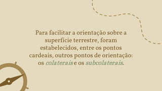 Para facilitar a orientação sobre a
superfície terrestre, foram
estabelecidos, entre os pontos
cardeais, outros pontos de orientação:
os colaterais e os subcolaterais.
 