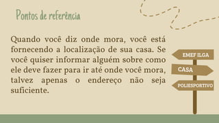 Pontosdereferência
Quando você diz onde mora, você está
fornecendo a localização de sua casa. Se
você quiser informar alguém sobre como
ele deve fazer para ir até onde você mora,
talvez apenas o endereço não seja
suficiente.
EMEF ILGA
POLIESPORTIVO
 