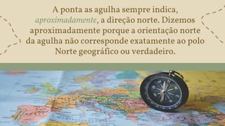 A ponta as agulha sempre indica,
aproximadamente, a direção norte. Dizemos
aproximadamente porque a orientação norte
da agulha não corresponde exatamente ao polo
Norte geográfico ou verdadeiro.
 
