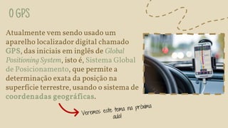 OGPS
Atualmente vem sendo usado um
aparelho localizador digital chamado
GPS, das iniciais em inglês de Global
Positioning System, isto é, Sistema Global
de Posicionamento, que permite a
determinação exata da posição na
superfície terrestre, usando o sistema de
coordenadas geográficas.
 