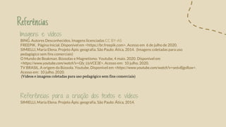 Imagens e vídeos
BING. Autores Desconhecidos. Imagens licenciadas CC BY-AS
FREEPIK. Página Inicial. Disponível em <https://br.freepik.com>. Acesso em 6 de julho de 2020.
SIMIELLI, Maria Elena. Projeto Ápis: geografia. São Paulo: Ática, 2014. (Imagens coletadas para uso
pedagógico sem fins comerciais)
O Mundo de Beakman. Bússolas e Magnetismo. Youtube, 4 maio. 2020. Disponível em
<https://www.youtube.com/watch?v=Gfy_UyVCE3E>. Acesso em: 10 julho. 2020.
TV BRASIL. A origem da Bússola. Youtube. Disponível em <https://www.youtube.com/watch?v=se6vBjgsRuw>.
Acesso em: 10 julho. 2020.
(Vídeos e imagens coletadas para uso pedagógico sem fins comerciais)
Referências para a criação dos textos e vídeos
SIMIELLI, Maria Elena. Projeto Ápis: geografia. São Paulo: Ática, 2014.
Referências
 