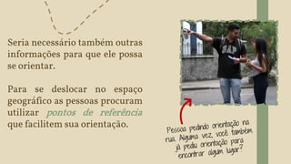 Seria necessário também outras
informações para que ele possa
se orientar.
Para se deslocar no espaço
geográfico as pessoas procuram
utilizar pontos de referência
que facilitem sua orientação.
 