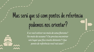 Masseráquesócompontosdereferência
podemosnosorientar?
E se você estiver no meio de uma floresta?
No meio do oceano? Ou precisa encontrar
um lugar que fica muito distante? Que
ponto de referência você vai usar?
 