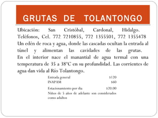 GRUTAS DE

TOLANTONGO

Ubicación:
San
Cristóbal,
Cardonal,
Hidalgo.
Teléfonos, Cel. 772 7210855, 772 1355501, 772 1355478
Un edén de roca y agua, donde las cascadas ocultan la entrada al
túnel y alimentan las cavidades de las grutas.
En el interior nace el manantial de agua termal con una
temperatura de 35 a 38ºC en su profundidad. Las corrientes de
agua dan vida al Río Tolantongo.
Entrada general
INAPAM

 

$120
$60

Estacionamiento por dia
  $20.00
Niños de 5 años de adelante son considerados
como adultos

 