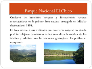 Parque Nacional El Chico
Cubierto de inmensos bosques y formaciones rocosas
espectaculares es la primer área natural protegida en México
decretada en 1898.
El área ofrece a sus visitantes un escenario natural en donde
podrán relajarse caminando o descansando a la sombra de los
árboles y admirar sus formaciones geológicas. Es posible el
campismo.

 
