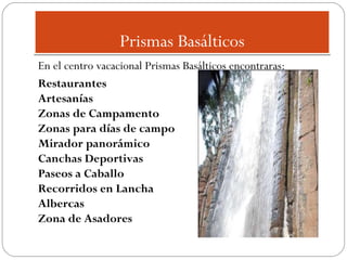 Prismas Basálticos
En el centro vacacional Prismas Basálticos encontraras:
Restaurantes
Artesanías
Zonas de Campamento
Zonas para días de campo
Mirador panorámico
Canchas Deportivas
Paseos a Caballo
Recorridos en Lancha
Albercas
Zona de Asadores

 
