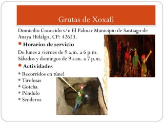 Grutas de Xoxafi
Domicilio Conocido s/n El Palmar Municipio de Santiago de
Anaya Hidalgo, CP: 42623.
Horarios de servicio
De lunes a viernes de 9 a.m. a 6 p.m.
Sábados y domingos de 9 a.m. a 7 p.m.
Actividades
* Recorridos en túnel
* Tirolesas
* Gotcha
* Péndulo
* Senderos

 