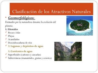 Clasificación de los Atractivos Naturales
• Geomorfológicos:
Formados por la naturaleza durante la evolución del
planeta.
1. Litorales
 Rocas e islas
 Playas
 Acantilados
 Desembocaduras de ríos
 2. Lagunas y depósitos de agua
3. Corrientes de agua
 Superficiales (cañones y cascadas)
 Subterráneas (manantiales, grutas y cenotes)

 