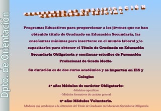 PROGRAMAS DE CUALIFICACIÓN PROFESIONAL INICIAL Programas Educativos para proporcionar a los jóvenes que no han obtenido título de Graduado en Educación Secundaria, las enseñanzas mínimas para insertarse en el mundo laboral y/o capacitarles para obtener el  Título de Graduado en Educación Secundaria Obligatoria y continuar estudios de Formación Profesional de Grado Medio. Su duración es de dos curso académico y  se imparten en IES y Colegios 1º año: Módulos de carácter Obligatorio: Módulos específicos Módulos formativos de carácter general 2º año: Módulos Voluntario. Módulos que conduzcan a la obtención del Título de Graduado en Educación Secundaria Obligatoria 