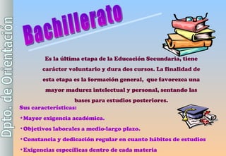 Es la última etapa de la Educación Secundaria, tiene carácter voluntario y dura dos cursos. La finalidad de esta etapa es la formación general,  que favorezca una mayor madurez intelectual y personal, sentando las bases para estudios posteriores. Sus características: Mayor exigencia académica. Objetivos laborales a medio-largo plazo. Constancia y dedicación regular en cuanto hábitos de estudios Exigencias específicas dentro de cada materia Bachillerato 