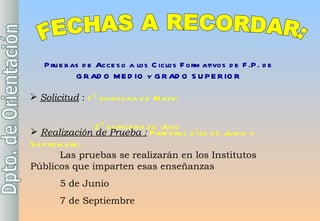 FECHAS A RECORDAR: Pruebas de Acceso a los Ciclos Formativos de F.P. de GRADO MEDIO y GRADO SUPERIOR Solicitud  :  1º quincena de Mayo:       2º quincena de Julio     Realización de Prueba :   Primeros días de Junio y Septiembre:   Las pruebas se realizarán en los Institutos Públicos que imparten esas enseñanzas 5 de Junio 7 de Septiembre 