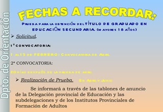 FECHAS A RECORDAR: Prueba para la obtención del TÍTULO DE GRADUADO EN EDUCACIÓN SECUNDARIA. (mayores 18 años) Solicitud .  1ª CONVOCATORIA:   1 al 15 de FEBRERO: Convocatoria de Abril 2ª CONVOCATORIA:   20 días después de la prueba de abril    Realización de Prueba.   En Abril y Junio Se informará a través de las tablones de anuncio de la Delegación provincial de Educación y las subdelegaciones y de los Institutos Provinciales de Formación de Adultos 