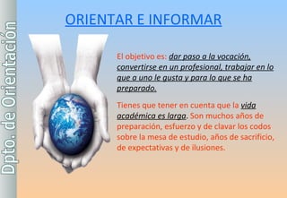 ORIENTAR E INFORMAR El objetivo es:  dar paso a la vocación, convertirse en un profesional, trabajar en lo que a uno le gusta y para lo que se ha preparado. Tienes que tener en cuenta que la  vida académica es larga .  Son muchos años de preparación, esfuerzo y de clavar los codos sobre la mesa de estudio, años de sacrificio, de expectativas y de ilusiones. 