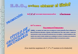 E.S.O., ¿cómo obtener el título? PROMOCIÓN: En  1º, 2º  y  3 º  no  se puede promocionar con  más de  2  Áreas Pendientes . En 4º se obtiene el  TÍTULO DE EDUCACIÓN SECUNDARIA : CUANDO,….el alumnado que supere todas las materias de la etapa obtendrá el título de Graduado en Educación Secundaria Obligatoria. Asimismo, podrá obtener dicho título aquel alumno o alumna que haya finalizado el curso con evaluación negativa en una o dos materias, y, excepcionalmente, en tres, siempre que el equipo docente considere que la naturaleza y el peso de las mismas, en el conjunto de la etapa, no le ha impedido alcanzar las competencias básicas y los objetivos de la etapa TÍTULO DE GRADUADO EN SECUNDARIA ( Las materias suspensas de 1º, 2º o 3º cuentan en la titulación ) 