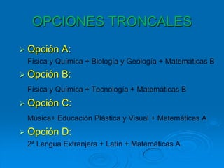 OPCIONES TRONCALES
 Opción   A:
 Física y Química + Biología y Geología + Matemáticas B
 Opción   B:
 Física y Química + Tecnología + Matemáticas B
 Opción   C:
 Música+ Educación Plástica y Visual + Matemáticas A
 Opción   D:
 2ª Lengua Extranjera + Latín + Matemáticas A
 