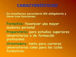 CARACTERÍSTICAS
Es enseñanza secundaria NO obligatoria y
tiene tres funciones:
Formativa: favorecer una mayor
madurez personal
Preparatoria: para estudios superiores
universitarios o de formación
profesional.
Orientadora: tanto para carreras
universitarias como para los ciclos
formativos.
 