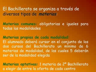 El Bachillerato se organiza a través de
diversos tipos de materias:
Materias comunes: obligatorias e iguales para
todas las modalidades
Materias propias de cada modalidad:
El alumnado deberá cursar en el conjunto de los
dos cursos del Bachillerato un mínimo de 6
materias de modalidad, de las cuales 5 deberán
ser de la modalidad elegida
Materias optativas: 1 materia de 2º Bachillerato
a elegir de entre la oferta de cada centro
 