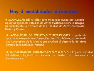 Hay 3 modalidades diferentes
✺ MODALIDAD DE ARTES: esta modalidad puede ser cursada
en varias opciones: Estudios de Artes Plásticas,Diseño e Imagen
en Bachillerato, o a través de los Estudios de Artes escénicas:
Música y Danza..
✺ MODALIDAD DE CIENCIAS Y TECNOLOGÍA : pretende
aportar al alumnado una formación científica básica, potenciando
una compresión de la ciencia que ayudará al desarrollo de otros
campos de la actividad humana.
✺ MODALIDAD DE HUMANIDADES Y C.C.S.S.: Engloba estudios
filosóficos, lingüísticos, sociales e históricos, económicos y
empresariales.
 