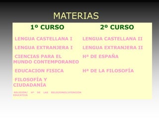 MATERIAS
COMUNES1º CURSO 2º CURSO
•LENGUA CASTELLANA I LENGUA CASTELLANA II
•LENGUA EXTRANJERA I LENGUA EXTRANJERA II
•CIENCIAS PARA EL
MUNDO CONTEMPORANEO
Hª DE ESPAÑA
•EDUCACION FISICA Hª DE LA FILOSOFÍA
•FILOSOFÍA Y
CIUDADANÍA
•RELIGIÓN/ Hª DE LAS RELIGIONES/ATENCIÓN
EDUCATIVA
 