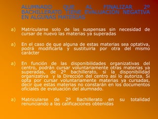 ALUMNADO QUE AL FINALIZAR 2º
BACHILLERATO TIENE EVALUACIÓN NEGATIVA
EN ALGUNAS MATERIAS
a) Matricularse solo de las suspensas sin necesidad de
cursar de nuevo las materias ya superadas
a) En el caso de que alguna de estas materias sea optativa,
podrá modificarla y sustituirla por otra del mismo
carácter
a) En función de las disponibilidades organizativas del
centro, podrán cursar voluntariamente otras materias ya
superadas, de 2º bachillerato, si la disponibilidad
organizativa y la Dirección del centro así lo autoriza. Si
opta por cursar voluntariamente materias ya cursadas,
decir que estas materias no constarán en los documentos
oficiales de evaluación del alumnado.
a) Matricularse de 2º Bachillerato en su totalidad
renunciando a las calificaciones obtenidas
 