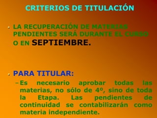 CRITERIOS DE TITULACIÓN
LA RECUPERACIÓN DE MATERIAS
PENDIENTES SERÁ DURANTE EL CURSO
O EN SEPTIEMBRE.
PARA TITULAR:
–Es necesario aprobar todas las
materias, no sólo de 4º, sino de toda
la Etapa. Las pendientes de
continuidad se contabilizarán como
materia independiente.
 