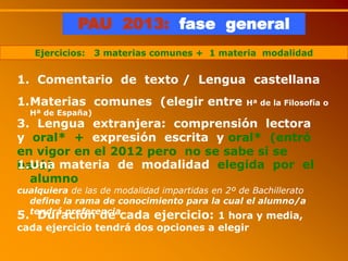 PAU 2013: fase general
Ejercicios: 3 materias comunes + 1 materia modalidad
1. Comentario de texto / Lengua castellana
1.Materias comunes (elegir entre Hª de la Filosofía o
Hª de España)
3. Lengua extranjera: comprensión lectora
y oral* + expresión escrita y oral* (entró
en vigor en el 2012 pero no se sabe si se
hará)1.Una materia de modalidad elegida por el
alumno
cualquiera de las de modalidad impartidas en 2º de Bachillerato
define la rama de conocimiento para la cual el alumno/a
tendrá preferencia
5. Duración de cada ejercicio: 1 hora y media,
cada ejercicio tendrá dos opciones a elegir
 