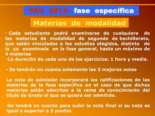 PAU 2013: fase específica
Materias de modalidad
• Cada estudiante podrá examinarse de cualquiera de
las materias de modalidad de segundo de bachillerato,
que estén vinculadas a los estudios elegidos, distinta de
la ya examinada en la fase general, hasta un máximo de
4 materias
•La duración de cada uno de los ejercicios: 1 hora y media.
• Se tendrán en cuenta solamente las 2 mejores notas
La nota de admisión incorporará las calificaciones de las
materias de la fase específica en el caso de que dichas
materias estén adscritas a la rama de conocimiento del
título de Grado al que se quiera ser admitido.
•Se tendrá en cuenta para subir la nota final si su nota es
igual o superior a 5 puntos
 
