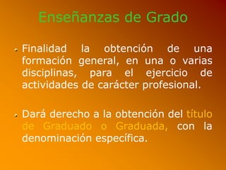 Enseñanzas de Grado
Finalidad la obtención de una
formación general, en una o varias
disciplinas, para el ejercicio de
actividades de carácter profesional.
Dará derecho a la obtención del título
de Graduado o Graduada, con la
denominación específica.
 