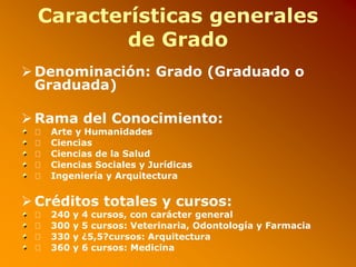 Características generales
de Grado
 Denominación: Grado (Graduado o
Graduada)
 Rama del Conocimiento:
􀂾 Arte y Humanidades
􀂾 Ciencias
􀂾 Ciencias de la Salud
􀂾 Ciencias Sociales y Jurídicas
􀂾 Ingeniería y Arquitectura
 Créditos totales y cursos:
􀂾 240 y 4 cursos, con carácter general
􀂾 300 y 5 cursos: Veterinaria, Odontología y Farmacia
􀂾 330 y ¿5,5?cursos: Arquitectura
􀂾 360 y 6 cursos: Medicina
 