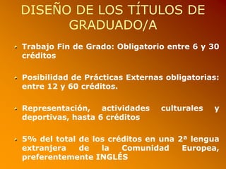 DISEÑO DE LOS TÍTULOS DE
GRADUADO/A
Trabajo Fin de Grado: Obligatorio entre 6 y 30
créditos
Posibilidad de Prácticas Externas obligatorias:
entre 12 y 60 créditos.
Representación, actividades culturales y
deportivas, hasta 6 créditos
5% del total de los créditos en una 2ª lengua
extranjera de la Comunidad Europea,
preferentemente INGLÉS
 