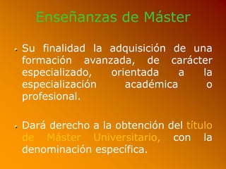 Enseñanzas de Máster
Su finalidad la adquisición de una
formación avanzada, de carácter
especializado, orientada a la
especialización académica o
profesional.
Dará derecho a la obtención del título
de Máster Universitario, con la
denominación específica.
 