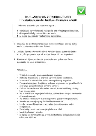 HABLANDO CON VUESTRO/A HIJO/A 
Orientaciones para las familias – Educación infantil 
Todo esto ayudará a que vuestro/a hijo/a… 
 enriquezca su vocabulario y adquiera una correcta pronunciación. 
 dé expresividad y entonación a su habla. 
 se sienta más seguro y refuerce su autoestima. 
1. Tratad de no mostraos impacientes o desconcertados ante su habla: 
hablar correctamente lleva su tiempo. 
2. Dedicad tiempo a vuestro/a hijo/a para que pueda contar lo que ha 
hecho y lo que piensa: que sienta que lo que dice es importante. 
3. Si vuestro/a hijo/a persiste en pronunciar una palabra de forma 
incorrecta, no seáis impacientes. 
Para ello… 
· Tratad de responder a sus preguntas con precisión. 
· Habladle de cosas que le interesan y pueden llamar su atención. 
· Mientras el/la niño/a habla, evitad interrupciones y preguntas. 
· Provocad situaciones de diálogo; no haced preguntas a las que el/la niño/a 
solo tenga que contestar con un “sí” o un “no”. 
· Utilizad un vocabulario adecuado a su edad, frases sencillas y cortas y 
bien pronunciadas. 
· No le habléis con lenguaje infantiloide, como si fuera incapaz de entender 
el lenguaje normal. 
· No intentad terminar por él/ella las palabras que le cuesta pronunciar. 
· Introducíos en sus juegos y facilitad la conversación. 
· Leedle cuentos, historietas…, y ayudaos de gestos para su mejor 
comprensión. 
· Escuchad y cantad canciones apropiadas a su edad. 
· Identificad voces y sonidos. 
· Ejercitad los movimientos de la boca mediante una correcta masticación 
(alimentos sólidos). 
 