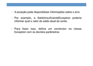 •  A exceção pode disponibilizar informações sobre o erro.
•  Por exemplo, a SaldoInsuficienteException poderia
informar qual o valor do saldo atual da conta.
•  Para fazer isso, defina um construtor na classe
Exception com os devidos parâmetros
 