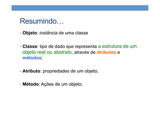 Resumindo…
•  Objeto: instância de uma classe
•  Classe: tipo de dado que representa a estrutura de um
objeto real ou abstrato, através de atributos e
métodos;
•  Atributo: propriedades de um objeto;
•  Método: Ações de um objeto;
 