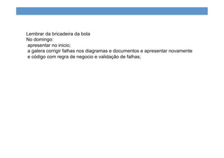 Lembrar da bricadeira da bola
No domingo:
apresentar no inicio;
a galera corrigir falhas nos diagramas e documentos e apresentar novamente
e código com regra de negocio e validação de falhas;
 