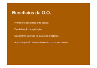 Benefícios da O.O.
Promove a reutilização de código.
Flexibilização da aplicação.
Concentrar esforços no ponto do problema.
Aproximação do desenvolvimento com o mundo real.
 