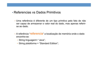 • Referencias vs Dados Primitivos
•  Uma referência é diferente de um tipo primitivo pelo fato de não
ser capaz de armazenar o valor real do dado, mas apenas referir-
se ao dado.
•  A referência “referencia” a localização de memória onde o dado
encontra-se:
•  String linguagem= “Java”;
•  String plataforma = “Standard Edition”;
 