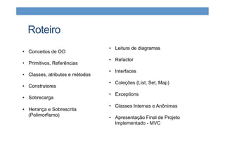 Roteiro
•  Conceitos de OO
•  Primitivos, Referências
•  Classes, atributos e métodos
•  Construtores
•  Sobrecarga
•  Herança e Sobrescrita
(Polimorfismo)
•  Leitura de diagramas
•  Refactor
•  Interfaces
•  Coleções (List, Set, Map)
•  Exceptions
•  Classes Internas e Anônimas
•  Apresentação Final de Projeto
Implementado - MVC
 