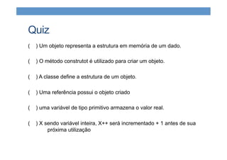 Quiz
( ) Um objeto representa a estrutura em memória de um dado.
( ) O método construtot é utilizado para criar um objeto.
( ) A classe define a estrutura de um objeto.
( ) Uma referência possui o objeto criado
( ) uma variável de tipo primitivo armazena o valor real.
( ) X sendo variável inteira, X++ será incrementado + 1 antes de sua
próxima utilização
 