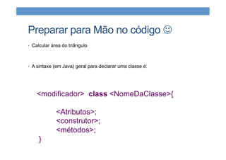 Preparar para Mão no código J
•  Calcular área do triângulo
•  A sintaxe (em Java) geral para declarar uma classe é:
<modificador> class <NomeDaClasse>{
<Atributos>;
<construtor>;
<métodos>;
}
 