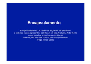 Encapsulamento
Encapsulamento na OO refere-se ao pacote de operações
e atributos o qual represente o estado em um tipo de objeto, de tal forma
que o estado é acessível ou modificável
somente pela interface provida pelo encapsulamento.
(Page-Jones, 2000)
 