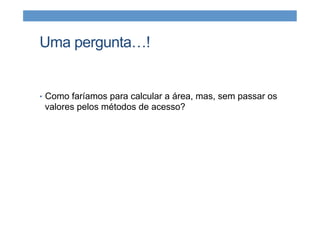 Uma pergunta…!
•  Como faríamos para calcular a área, mas, sem passar os
valores pelos métodos de acesso?
 