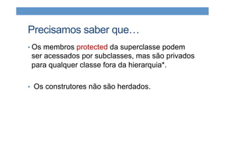 Precisamos saber que…
• Os membros protected da superclasse podem
ser acessados por subclasses, mas são privados
para qualquer classe fora da hierarquia*.
•  Os construtores não são herdados.
 