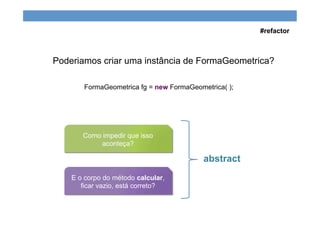 Poderiamos criar uma instância de FormaGeometrica?
FormaGeometrica fg = new FormaGeometrica( );
Como impedir que isso
aconteça?
E o corpo do método calcular,
ficar vazio, está correto?
abstract
#refactor
 